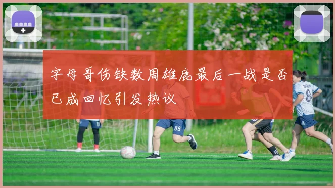 字母哥伤缺数周雄鹿最后一战是否已成回忆引发热议