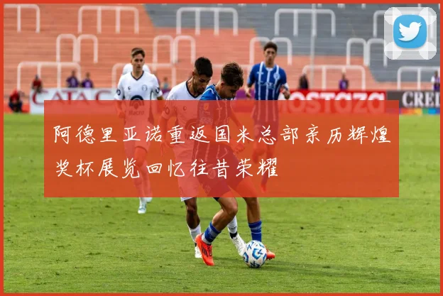 阿德里亚诺重返国米总部亲历辉煌奖杯展览回忆往昔荣耀