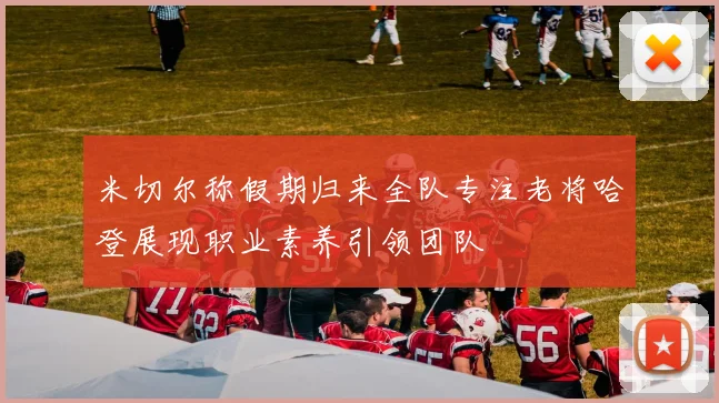 米切尔称假期归来全队专注老将哈登展现职业素养引领团队