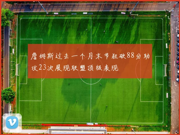 詹姆斯过去一个月末节狂砍88分助攻23次展现联盟顶级表现