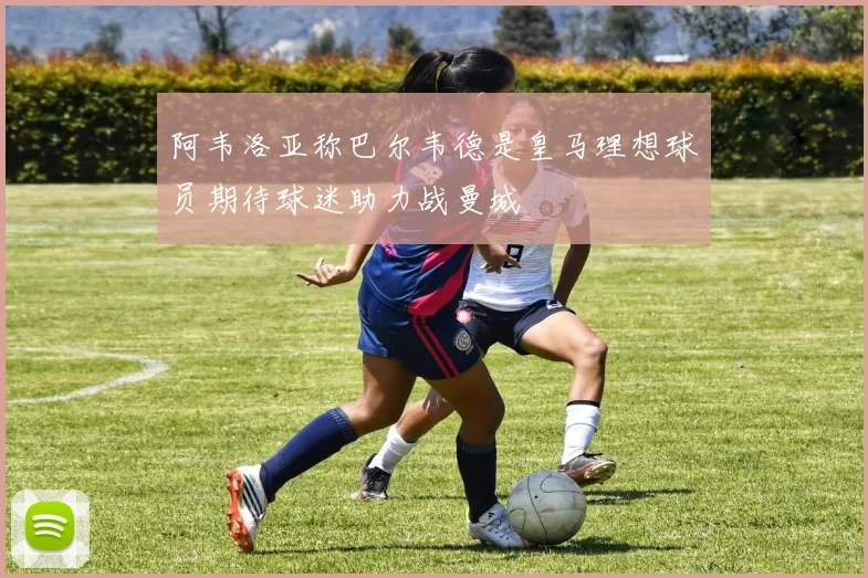 阿韦洛亚称巴尔韦德是皇马理想球员期待球迷助力战曼城