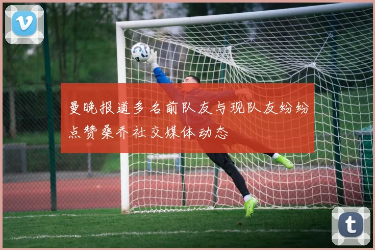 曼晚报道多名前队友与现队友纷纷点赞桑乔社交媒体动态