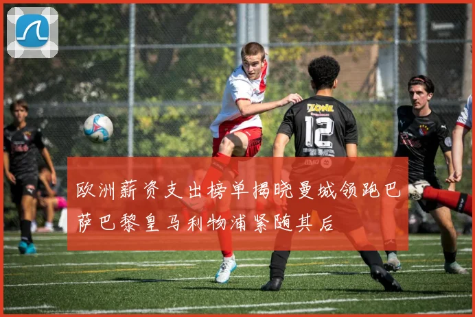 欧洲薪资支出榜单揭晓曼城领跑巴萨巴黎皇马利物浦紧随其后