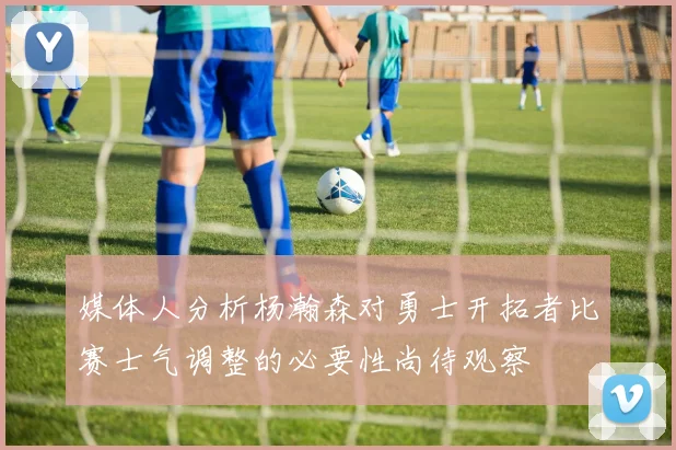 媒体人分析杨瀚森对勇士开拓者比赛士气调整的必要性尚待观察