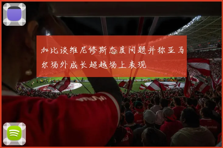 加比谈维尼修斯态度问题并称亚马尔场外成长超越场上表现
