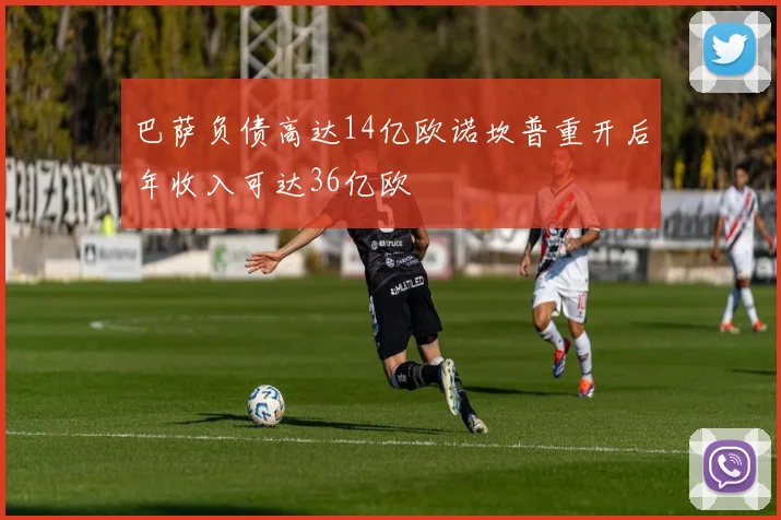 巴萨负债高达14亿欧诺坎普重开后年收入可达36亿欧