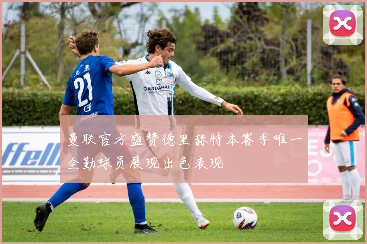 曼联官方盛赞德里赫特本赛季唯一全勤球员展现出色表现