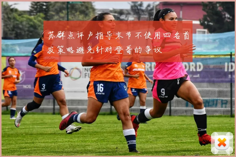 苏群点评卢指导末节不使用四名首发策略避免针对登哥的争议