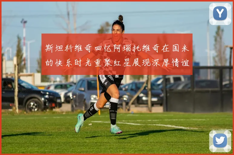 斯坦科维奇回忆阿瑙托维奇在国米的快乐时光重聚红星展现深厚情谊