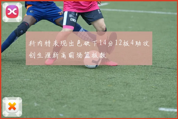 科内特表现出色砍下14分12板4助攻创生涯新高前场篮板数