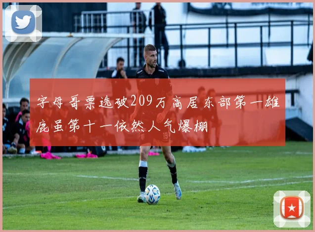 字母哥票选破209万高居东部第一雄鹿虽第十一依然人气爆棚