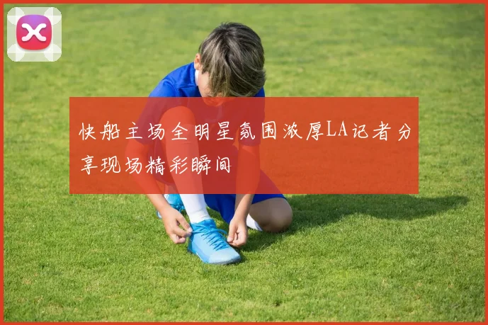 快船主场全明星氛围浓厚LA记者分享现场精彩瞬间