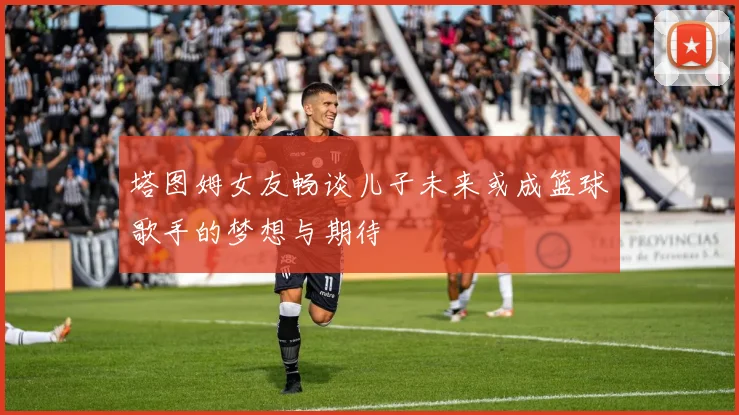 塔图姆女友畅谈儿子未来或成篮球歌手的梦想与期待
