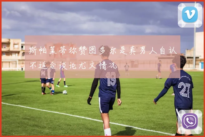 斯帕莱蒂称赞图多尔是真男人自认不适合谈论尤文情况
