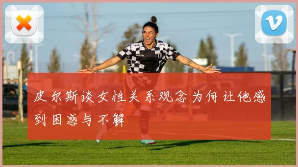 皮尔斯谈女性关系观念为何让他感到困惑与不解
