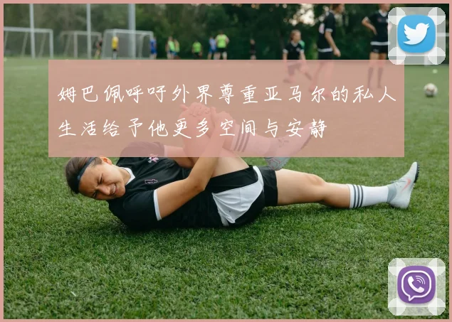 姆巴佩呼吁外界尊重亚马尔的私人生活给予他更多空间与安静