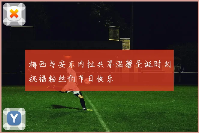 梅西与安东内拉共享温馨圣诞时刻祝福粉丝们节日快乐