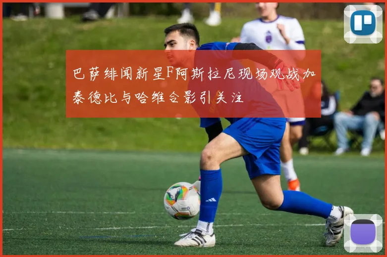 巴萨绯闻新星F阿斯拉尼现场观战加泰德比与哈维合影引关注