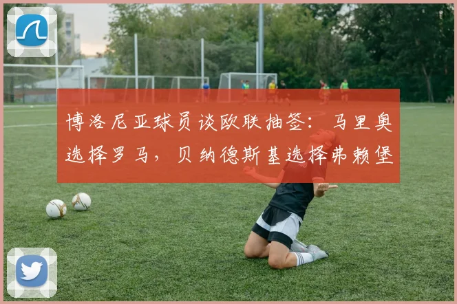 博洛尼亚球员谈欧联抽签：马里奥选择罗马，贝纳德斯基选择弗赖堡