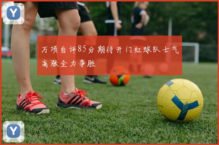 万项自评85分期待开门红球队士气高涨全力争胜