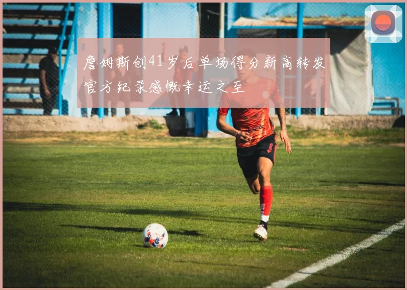 詹姆斯创41岁后单场得分新高转发官方纪录感慨幸运之至