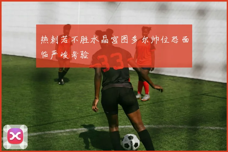 热刺若不胜水晶宫图多尔帅位恐面临严峻考验