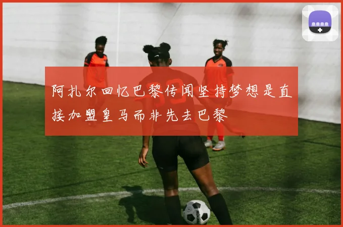 阿扎尔回忆巴黎传闻坚持梦想是直接加盟皇马而非先去巴黎
