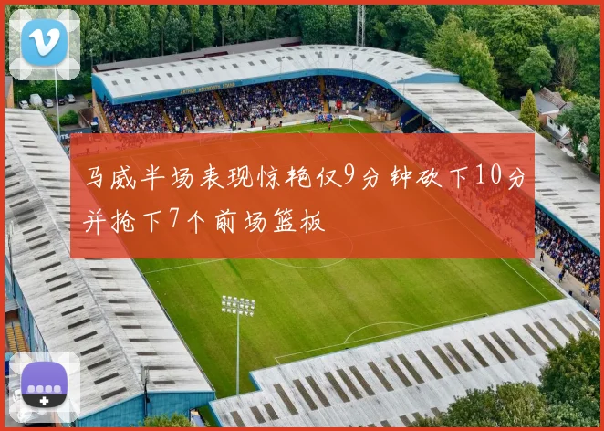 马威半场表现惊艳仅9分钟砍下10分并抢下7个前场篮板