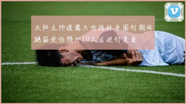 太阳主帅透露杰伦格林中国行期间腿筋受伤预计10天后进行复查